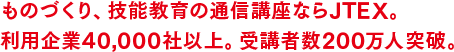 ものづくり、技能教育の通信講座ならJTEX。利用企業6,000社以上。受講者数200万人突破。